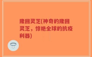 隆回灵芝(神奇的隆回灵芝，惊艳全球的抗疫利器)