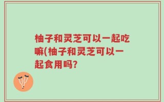 柚子和灵芝可以一起吃嘛(柚子和灵芝可以一起食用吗？