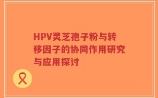 HPV灵芝孢子粉与转移因子的协同作用研究与应用探讨