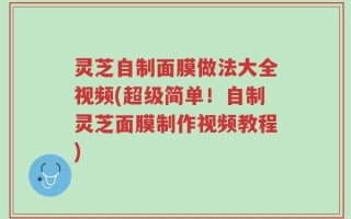 灵芝自制面膜做法大全视频(超级简单！自制灵芝面膜制作视频教程)