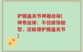 护膝盖关节神器丝袜(神奇丝袜：不仅修饰腿型，还能保护膝盖关节)