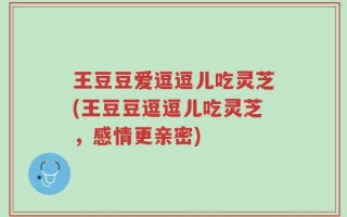 王豆豆爱逗逗儿吃灵芝(王豆豆逗逗儿吃灵芝，感情更亲密)