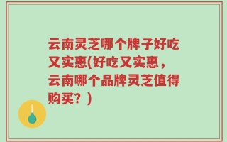 云南灵芝哪个牌子好吃又实惠(好吃又实惠，云南哪个品牌灵芝值得购买？)