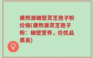 康煦源破壁灵芝孢子粉价格(康煦源灵芝孢子粉：破壁营养，价优品质高)