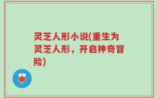 灵芝人形小说(重生为灵芝人形，开启神奇冒险)