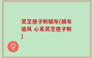 灵芝孢子粉骑车(骑车追风 心系灵芝孢子粉)
