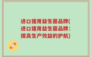 进口猪用益生菌品牌(进口猪用益生菌品牌：提高生产效益的护航)