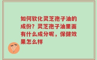 如何软化灵芝孢子油的成份？灵芝孢子油里面有什么成分呢，保健效果怎么样