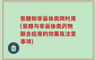 氨糖和非甾体类同时用(氨糖与非甾体类药物联合应用的效果及注意事项)