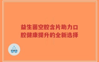 益生菌空腔含片助力口腔健康提升的全新选择
