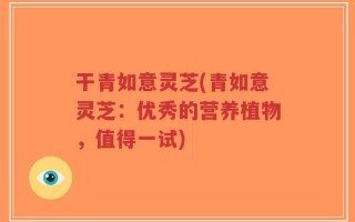 干青如意灵芝(青如意灵芝：优秀的营养植物，值得一试)