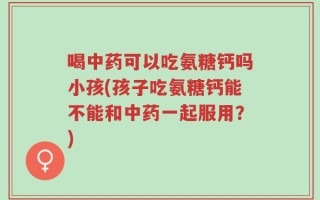 喝中药可以吃氨糖钙吗小孩(孩子吃氨糖钙能不能和中药一起服用？)
