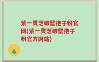 紫一灵芝破壁孢子粉官网(紫一灵芝破壁孢子粉官方网站)