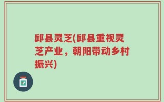 邱县灵芝(邱县重视灵芝产业，朝阳带动乡村振兴)