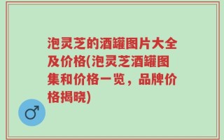 泡灵芝的酒罐图片大全及价格(泡灵芝酒罐图集和价格一览，品牌价格揭晓)