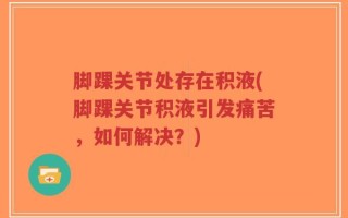 脚踝关节处存在积液(脚踝关节积液引发痛苦，如何解决？)