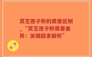 灵芝孢子粉的质量区别_“灵芝孢子粉质量差异：关键因素解析”