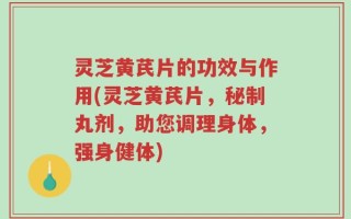 灵芝黄芪片的功效与作用(灵芝黄芪片，秘制丸剂，助您调理身体，强身健体)