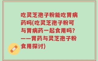 吃灵芝孢子粉能吃胃病药吗(吃灵芝孢子粉可与胃病药一起食用吗？——胃药与灵芝孢子粉食用探讨)