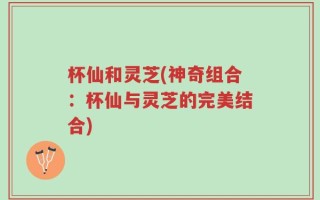杯仙和灵芝(神奇组合：杯仙与灵芝的完美结合)