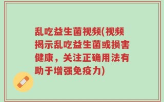 乱吃益生菌视频(视频揭示乱吃益生菌或损害健康，关注正确用法有助于增强免疫力)