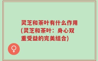 灵芝和茶叶有什么作用(灵芝和茶叶：身心双重受益的完美组合)