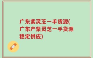 广东紫灵芝一手货源(广东产紫灵芝一手货源稳定供应)