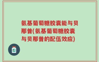 氨基葡萄糖胶囊能与贝那普(氨基葡萄糖胶囊与贝那普的配伍效应)