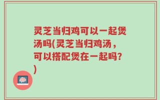 灵芝当归鸡可以一起煲汤吗(灵芝当归鸡汤，可以搭配煲在一起吗？)
