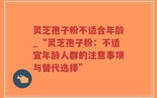 灵芝孢子粉不适合年龄_“灵芝孢子粉：不适宜年龄人群的注意事项与替代选择”
