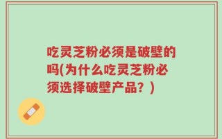 吃灵芝粉必须是破壁的吗(为什么吃灵芝粉必须选择破壁产品？)