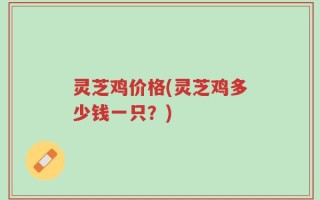 灵芝鸡价格(灵芝鸡多少钱一只？)