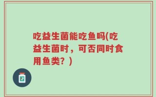 吃益生菌能吃鱼吗(吃益生菌时，可否同时食用鱼类？)