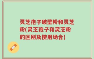 灵芝孢子破壁粉和灵芝粉(灵芝孢子和灵芝粉的区别及使用场合)