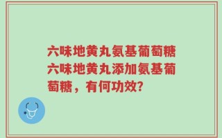六味地黄丸氨基葡萄糖六味地黄丸添加氨基葡萄糖，有何功效？