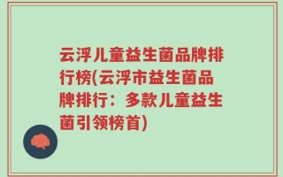 云浮儿童益生菌品牌排行榜(云浮市益生菌品牌排行：多款儿童益生菌引领榜首)