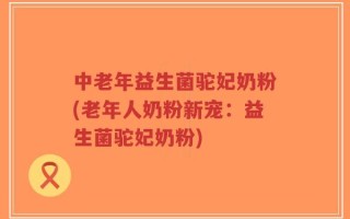 中老年益生菌驼妃奶粉(老年人奶粉新宠：益生菌驼妃奶粉)