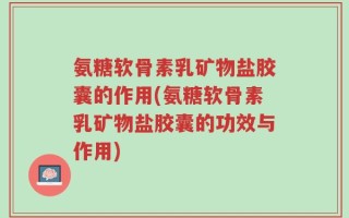 氨糖软骨素乳矿物盐胶囊的作用(氨糖软骨素乳矿物盐胶囊的功效与作用)