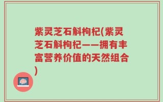 紫灵芝石斛枸杞(紫灵芝石斛枸杞——拥有丰富营养价值的天然组合)