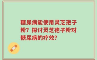 糖尿病能使用灵芝孢子粉？探讨灵芝孢子粉对糖尿病的疗效？
