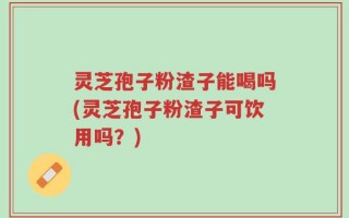 灵芝孢子粉渣子能喝吗(灵芝孢子粉渣子可饮用吗？)