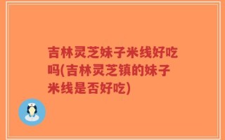 吉林灵芝妹子米线好吃吗(吉林灵芝镇的妹子米线是否好吃)