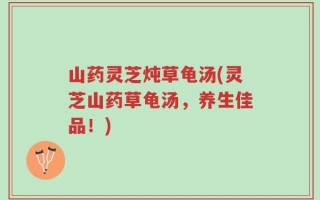 山药灵芝炖草龟汤(灵芝山药草龟汤，养生佳品！)