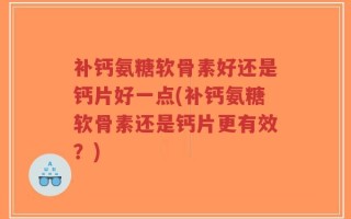 补钙氨糖软骨素好还是钙片好一点(补钙氨糖软骨素还是钙片更有效？)