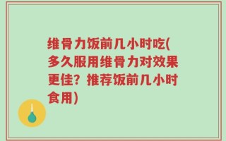 维骨力饭前几小时吃(多久服用维骨力对效果更佳？推荐饭前几小时食用)