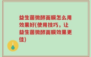 益生菌微酵面膜怎么用效果好(使用技巧，让益生菌微酵面膜效果更佳)