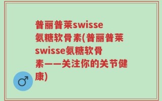 普丽普莱swisse氨糖软骨素(普丽普莱swisse氨糖软骨素——关注你的关节健康)