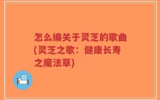 怎么编关于灵芝的歌曲(灵芝之歌：健康长寿之魔法草)