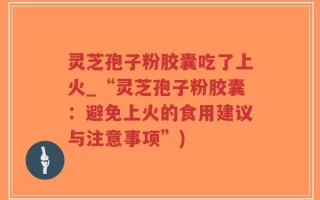 灵芝孢子粉胶囊吃了上火_“灵芝孢子粉胶囊：避免上火的食用建议与注意事项”)