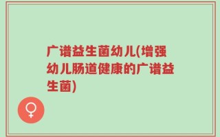 广谱益生菌幼儿(增强幼儿肠道健康的广谱益生菌)